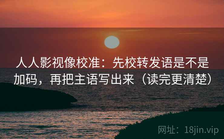 人人影视像校准：先校转发语是不是加码，再把主语写出来（读完更清楚）