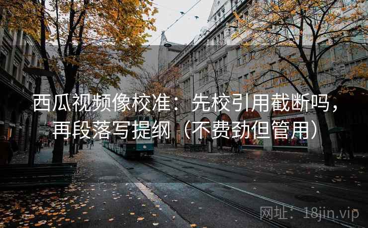 西瓜视频像校准：先校引用截断吗，再段落写提纲（不费劲但管用）