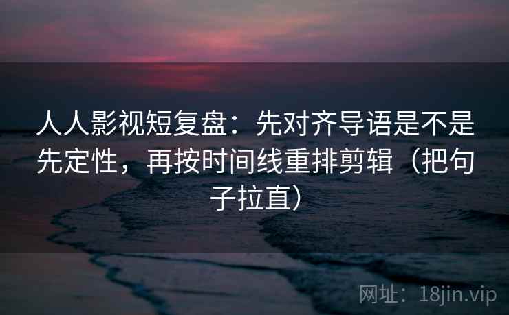 人人影视短复盘：先对齐导语是不是先定性，再按时间线重排剪辑（把句子拉直）