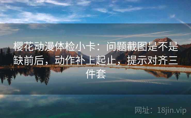樱花动漫体检小卡：问题截图是不是缺前后，动作补上起止，提示对齐三件套