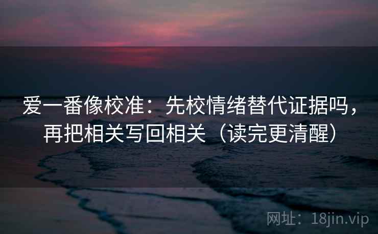 爱一番像校准:先校情绪替代证据吗,再把相关写回相关(读完更清醒) 爱一番像校准:先校情绪替代证据吗,再把相关写回相关(读完更清醒)