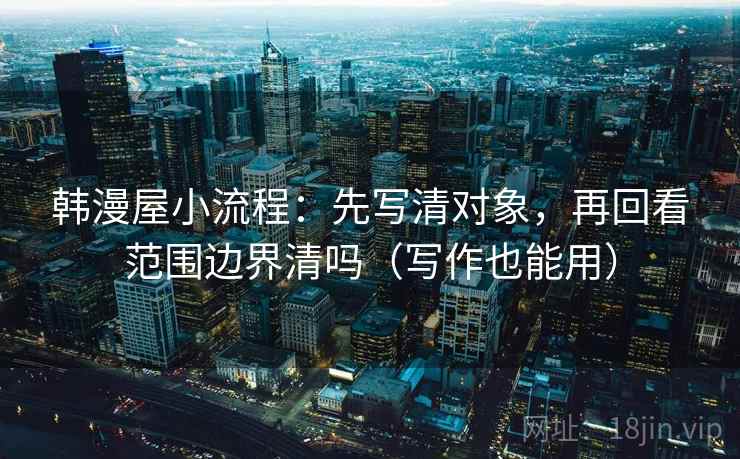 韩漫屋小流程:先写清对象,再回看范围边界清吗(写作也能用) 韩漫屋小流程:先写清对象,再回看范围边界清吗(写作也能用)