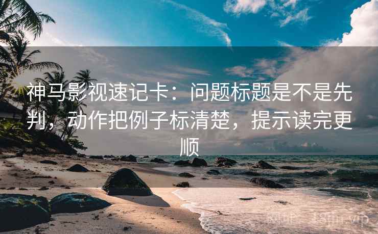 神马影视速记卡：问题标题是不是先判，动作把例子标清楚，提示读完更顺