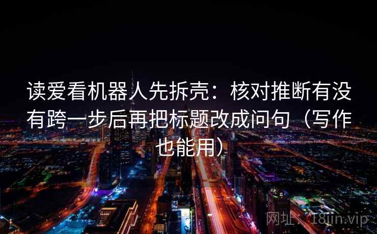 读爱看机器人先拆壳：核对推断有没有跨一步后再把标题改成问句（写作也能用）