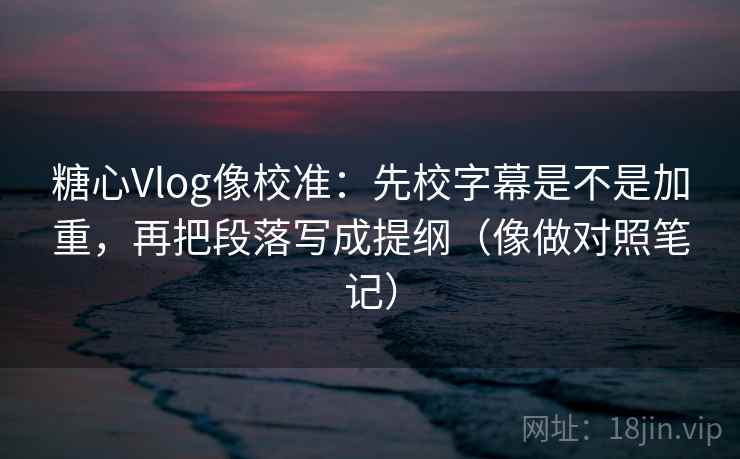 糖心Vlog像校准：先校字幕是不是加重，再把段落写成提纲（像做对照笔记）