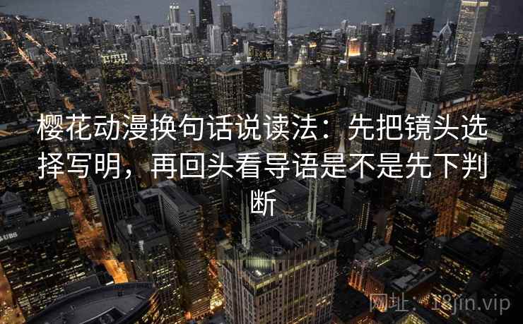 樱花动漫换句话说读法：先把镜头选择写明，再回头看导语是不是先下判断