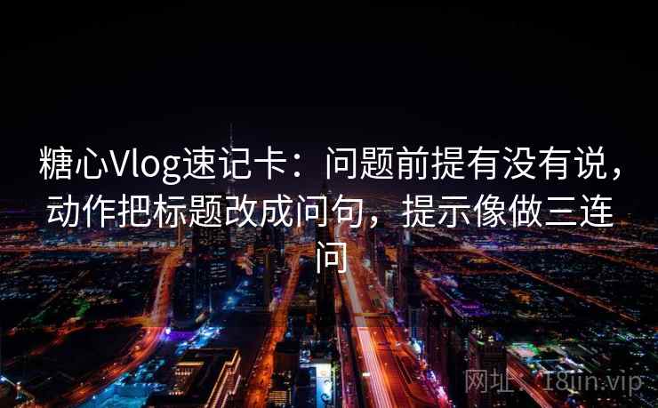 糖心Vlog速记卡:问题前提有没有说,动作把标题改成问句,提示像做三连问 糖心Vlog速记卡:问题前提有没有说,动作把标题改成问句,提示像做三连问