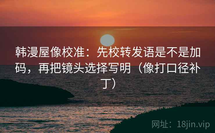 韩漫屋像校准：先校转发语是不是加码，再把镜头选择写明（像打口径补丁）