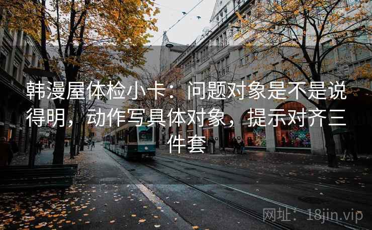 韩漫屋体检小卡:问题对象是不是说得明,动作写具体对象,提示对齐三件套 韩漫屋体检小卡:问题对象是不是说得明,动作写具体对象,提示对齐三件套