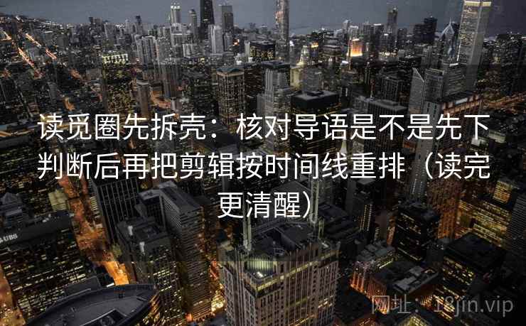 读觅圈先拆壳：核对导语是不是先下判断后再把剪辑按时间线重排（读完更清醒）