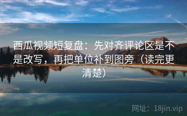 西瓜视频短复盘：先对齐评论区是不是改写，再把单位补到图旁（读完更清楚）