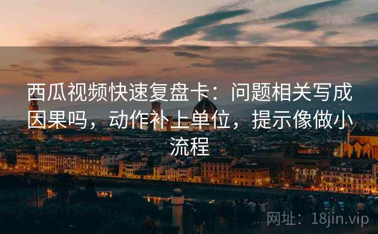 西瓜视频快速复盘卡：问题相关写成因果吗，动作补上单位，提示像做小流程