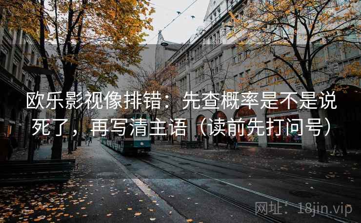 欧乐影视像排错：先查概率是不是说死了，再写清主语（读前先打问号）