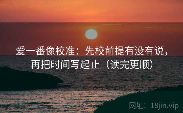 爱一番像校准:先校前提有没有说,再把时间写起止(读完更顺) 爱一番像校准:先校前提有没有说,再把时间写起止(读完更顺)