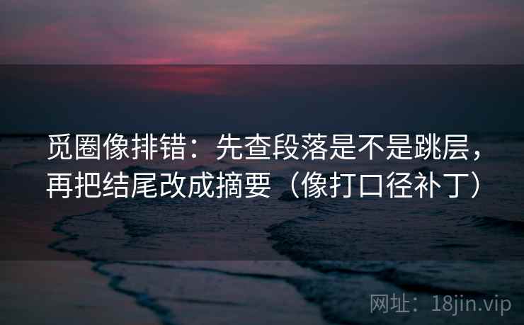 觅圈像排错：先查段落是不是跳层，再把结尾改成摘要（像打口径补丁）