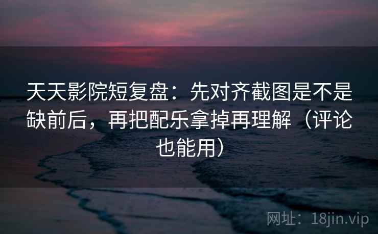 天天影院短复盘：先对齐截图是不是缺前后，再把配乐拿掉再理解（评论也能用）