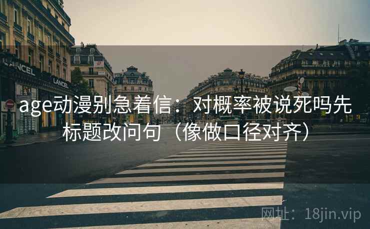 age动漫别急着信:对概率被说死吗先标题改问句(像做口径对齐) age动漫别急着信:对概率被说死吗先标题改问句(像做口径对齐)
