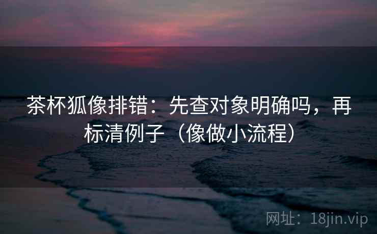 茶杯狐像排错:先查对象明确吗,再标清例子(像做小流程) 茶杯狐像排错:先查对象明确吗,再标清例子(像做小流程)