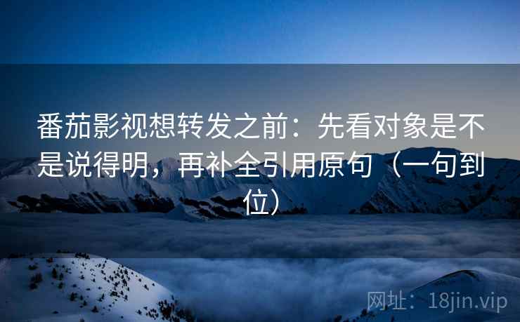 番茄影视想转发之前：先看对象是不是说得明，再补全引用原句（一句到位）