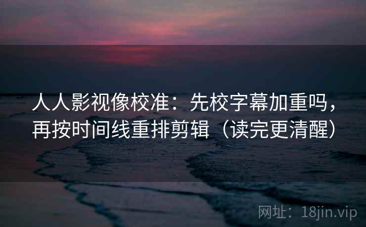 人人影视像校准：先校字幕加重吗，再按时间线重排剪辑（读完更清醒）