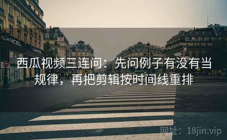 西瓜视频三连问：先问例子有没有当规律，再把剪辑按时间线重排
