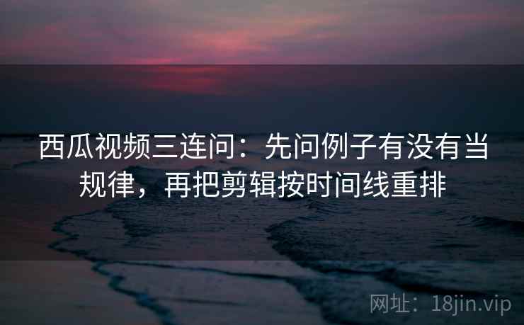 西瓜视频三连问：先问例子有没有当规律，再把剪辑按时间线重排