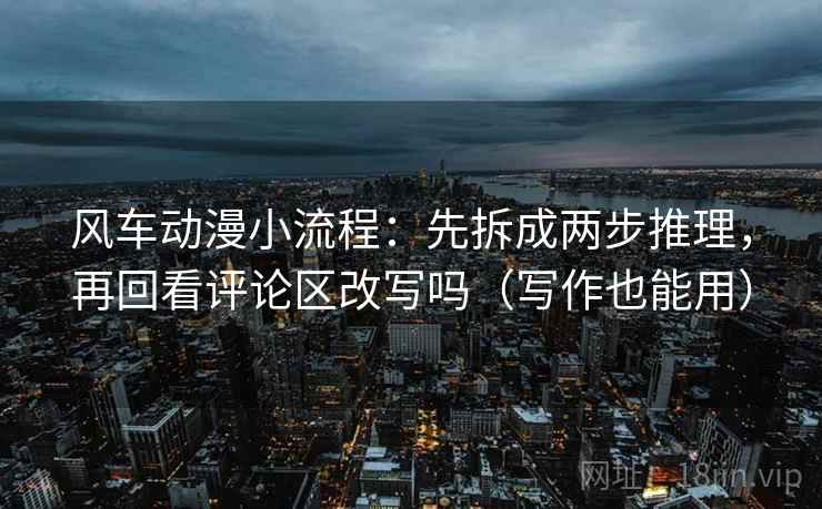 风车动漫小流程：先拆成两步推理，再回看评论区改写吗（写作也能用）