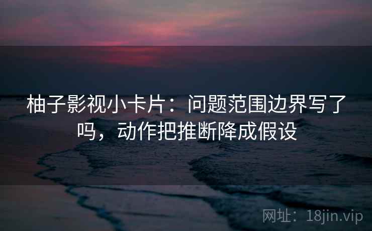 柚子影视小卡片：问题范围边界写了吗，动作把推断降成假设