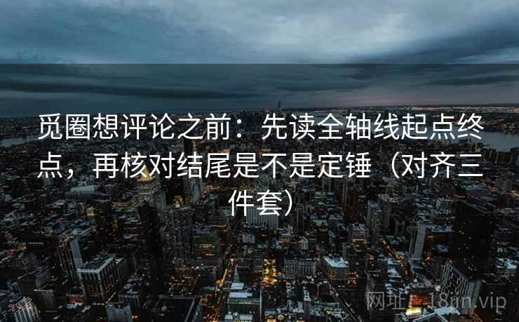 觅圈想评论之前：先读全轴线起点终点，再核对结尾是不是定锤（对齐三件套）