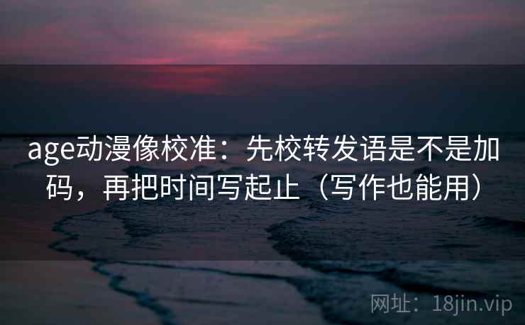 age动漫像校准：先校转发语是不是加码，再把时间写起止（写作也能用）