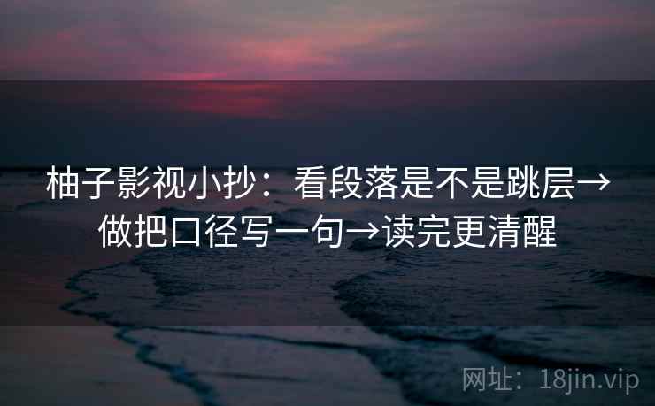 柚子影视小抄：看段落是不是跳层→做把口径写一句→读完更清醒