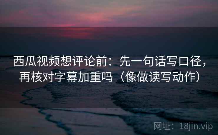 西瓜视频想评论前：先一句话写口径，再核对字幕加重吗（像做读写动作）
