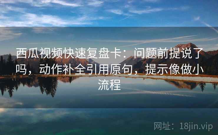 西瓜视频快速复盘卡:问题前提说了吗,动作补全引用原句,提示像做小流程 西瓜视频快速复盘卡:问题前提说了吗,动作补全引用原句,提示像做小流程
