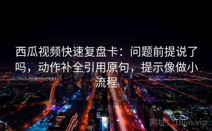 西瓜视频快速复盘卡：问题前提说了吗，动作补全引用原句，提示像做小流程